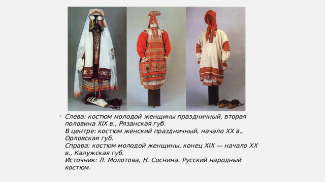 Слева: костюм молодой женщины праздничный, вторая половина XIX в., Рязанская губ.  В центре: костюм женский праздничный, начало XX в., Орловская губ.  Справа: костюм молодой женщины, конец XIX — начало XX в., Калужская губ.  Источник: Л. Молотова, Н. Соснина. Русский народный костюм. 