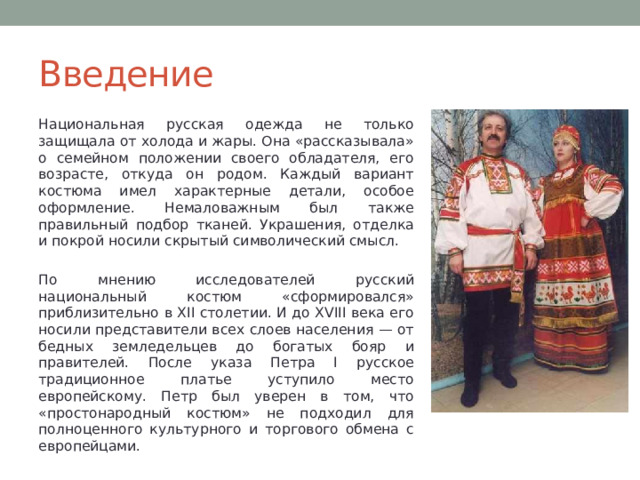 Введение Национальная русская одежда не только защищала от холода и жары. Она «рассказывала» о семейном положении своего обладателя, его возрасте, откуда он родом. Каждый вариант костюма имел характерные детали, особое оформление. Немаловажным был также правильный подбор тканей. Украшения, отделка и покрой носили скрытый символический смысл. По мнению исследователей русский национальный костюм «сформировался» приблизительно в XII столетии. И до XVIII века его носили представители всех слоев населения — от бедных земледельцев до богатых бояр и правителей. После указа Петра I русское традиционное платье уступило место европейскому. Петр был уверен в том, что «простонародный костюм» не подходил для полноценного культурного и торгового обмена с европейцами. 