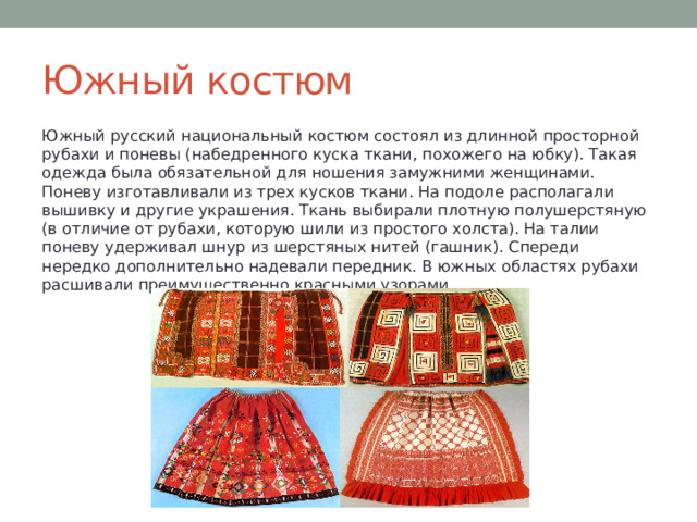 Южный костюм Южный русский национальный костюм состоял из длинной просторной рубахи и поневы (набедренного куска ткани, похожего на юбку). Такая одежда была обязательной для ношения замужними женщинами. Поневу изготавливали из трех кусков ткани. На подоле располагали вышивку и другие украшения. Ткань выбирали плотную полушерстяную (в отличие от рубахи, которую шили из простого холста). На талии поневу удерживал шнур из шерстяных нитей (гашник). Спереди нередко дополнительно надевали передник. В южных областях рубахи расшивали преимущественно красными узорами. 