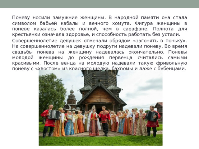 Поневу носили замужние женщины. В народной памяти она стала символом бабьей кабалы и вечного хомута. Фигура женщины в поневе казалась более полной, чем в сарафане. Полнота для крестьянки означала здоровье, и способность работать без устали. Совершеннолетие девушек отмечали обрядом «загонять в поньку». На совершеннолетие на девушку подруги надевали поневу. Во время свадьбы понева на женщину надевалась окончательно. Поневы молодой женщины до рождения первенца считались самыми красивыми. После венца на молодую надевали такую фривольную поневу с «хвостом» из красного шелка, бахромы и даже с бубенцами. 