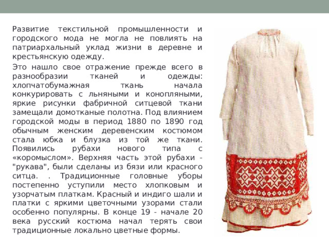 Развитие текстильной промышленности и городского мода не могла не повлиять на патриархальный уклад жизни в деревне и крестьянскую одежду. Это нашло свое отражение прежде всего в разнообразии тканей и одежды: хлопчатобумажная ткань начала конкурировать с льняными и конопляными, яркие рисунки фабричной ситцевой ткани замещали домотканые полотна. Под влиянием городской моды в период 1880 по 1890 год обычным женским деревенским костюмом стала юбка и блузка из той же ткани. Появились рубахи нового типа с «коромыслом». Верхняя часть этой рубахи - 