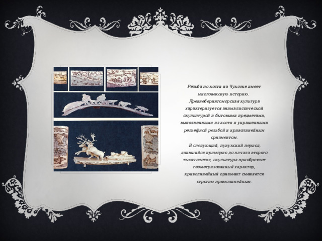 Резьба по кости на Чукотке имеет многовековую историю. Древнеберингоморская культура характеризуется анималистической скульптурой и бытовыми предметами, выполненными из кости и украшенными рельефной резьбой и криволинейным орнаментом.  В следующий, пунукский период, длившийся примерно до начала второго тысячелетия, скульптура приобретает геометризованный характер, криволинейный орнамент сменяется строгим прямолинейным. 