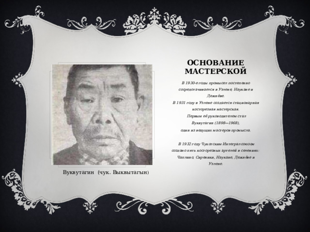 Основание мастерской В 1930-е годы промысел постепенно сосредотачивается в Уэлене, Наукане и Дежнёве. В 1931 году в Уэлене создается стационарная косторезная мастерская.  Первым её руководителем стал  Вуквутагин (1898—1968), один из ведущих мастеров промысла.   В 1932 году Чукотским Интегралсоюзом создано пять косторезных артелей в селениях: Чаплино, Сиреники, Наукане, Дежнёве и Уэлене. Вуквутагин (чук. Выквытагын ) 