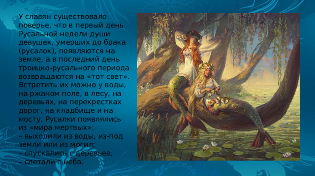 У славян существовало поверье, что в первый день Русальной недели души девушек, умерших до брака (русалок), появляются на земле, а в последний день троицко-русального периода возвращаются на «тот свет». Встретить их можно у воды, на ржаном поле, в лесу, на деревьях, на перекрестках дорог, на кладбище и на мосту. Русалки появлялись из «мира мертвых»: – выходили из воды, из-под земли или из могил; – спускались с деревьев; – слетали с неба. 