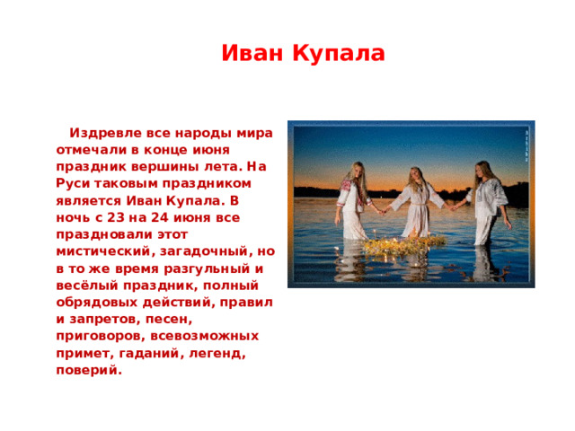  Иван Купала   Издревле все народы мира отмечали в конце июня праздник вершины лета. На Руси таковым праздником является Иван Купала. В ночь с 23 на 24 июня все праздновали этот мистический, загадочный, но в то же время разгульный и весёлый праздник, полный обрядовых действий, правил и запретов, песен, приговоров, всевозможных примет, гаданий, легенд, поверий. 