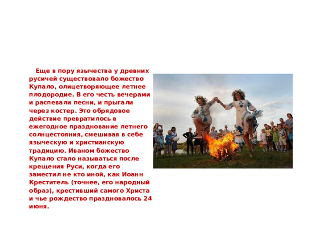   Еще в пору язычества у древних русичей существовало божество Купало, олицетворяющее летнее плодородие. В его честь вечерами и распевали песни, и прыгали через костер. Это обрядовое действие превратилось в ежегодное празднование летнего солнцестояния, смешивая в себе языческую и христианскую традицию. Иваном божество Купало стало называться после крещения Руси, когда его заместил не кто иной, как Иоанн Креститель (точнее, его народный образ), крестивший самого Христа и чье рождество праздновалось 24 июня.  