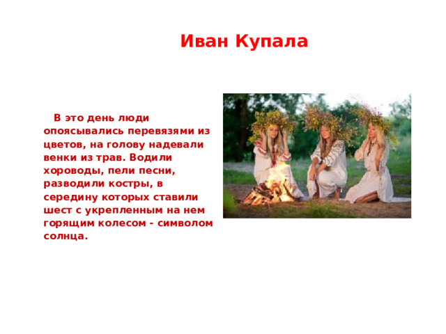  Иван Купала    В это день люди опоясывались перевязями из цветов, на голову надевали венки из трав. Водили хороводы, пели песни, разводили костры, в середину которых ставили шест с укрепленным на нем горящим колесом - символом солнца. 