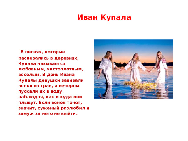  Иван Купала  В песнях, которые распевались в деревнях, Купала называется любовным, чистоплотным, веселым. В день Ивана Купалы девушки завивали венки из трав, а вечером пускали их в воду, наблюдая, как и куда они плывут. Если венок тонет, значит, суженый разлюбил и замуж за него не выйти. 