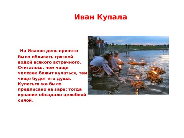  Иван Купала  На Иванов день принято было обливать грязной водой всякого встречного. Считалось, чем чаще человек бежит купаться, тем чище будет его душа. Купаться же было предписано на заре: тогда купание обладало целебной силой. 