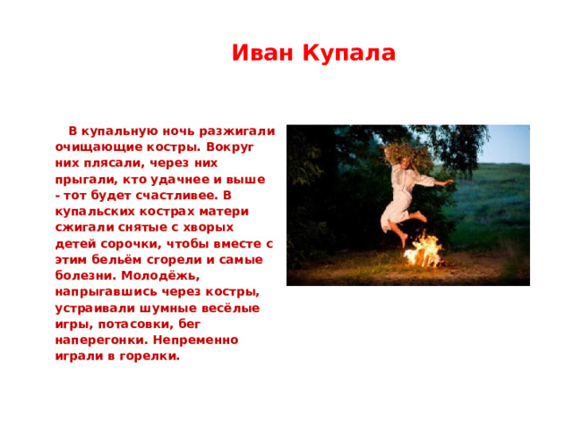  Иван Купала   В купальную ночь разжигали очищающие костры. Вокруг них плясали, через них прыгали, кто удачнее и выше - тот будет счастливее. В купальских кострах матери сжигали снятые с хворых детей сорочки, чтобы вместе с этим бельём сгорели и самые болезни. Молодёжь, напрыгавшись через костры, устраивали шумные весёлые игры, потасовки, бег наперегонки. Непременно играли в горелки. 