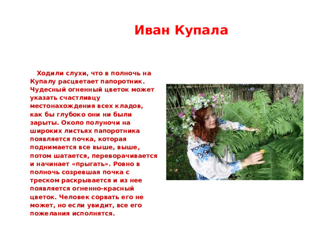  Иван Купала   Ходили слухи, что в полночь на Купалу расцветает папоротник. Чудесный огненный цветок может указать счастливцу местонахождения всех кладов, как бы глубоко они ни были зарыты. Около полуночи на широких листьях папоротника появляется почка, которая поднимается все выше, выше, потом шатается, переворачивается и начинает «прыгать». Ровно в полночь созревшая почка с треском раскрывается и из нее появляется огненно-красный цветок. Человек сорвать его не может, но если увидит, все его пожелания исполнятся. 