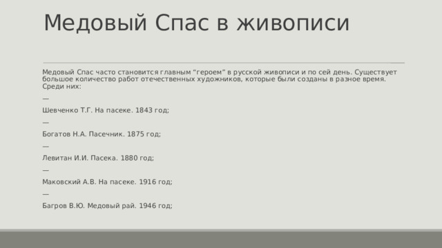 Медовый Cпас в живописи   Медовый Спас часто становится главным “героем” в русской живописи и по сей день. Существует большое количество работ отечественных художников, которые были созданы в разное время. Среди них: — Шевченко Т.Г. На пасеке. 1843 год; — Богатов Н.А. Пасечник. 1875 год; — Левитан И.И. Пасека. 1880 год; — Маковский А.В. На пасеке. 1916 год; — Багров В.Ю. Медовый рай. 1946 год; 