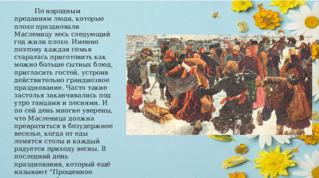  По народным преданиям люди, которые плохо праздновали Масленицу весь следующий год жили плохо. Именно поэтому каждая семья старалась приготовить как можно больше сытных блюд, пригласить гостей, устроив действительно грандиозное празднование. Часто такие застолья заканчивались под утро танцами и песнями. И по сей день многие уверены, что Масленица должна превратиться в безудержное веселье, когда от еды ломятся столы и каждый радуется приходу весны. В последний день празднования, который ещё называют 