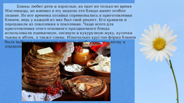  Блины любят дети и взрослые, их едят не только во время Масленицы, но именно в эту неделю это блюдо имеет особое знание. Во все времена хозяйки соревновались в приготовлении блинов, ведь у каждой из них был свой рецепт. Его хранили и передавали из поколения в поколение. Чаще всего для приготовления этого основного праздничного блюда использовали пшеничную, овсяную и кукурузную муку, кусочки тыквы и яблок, а также сливы. Изначально круглая форма блинов была выбрана язычниками для того, чтобы привлечь весну и порадовать солнце. 