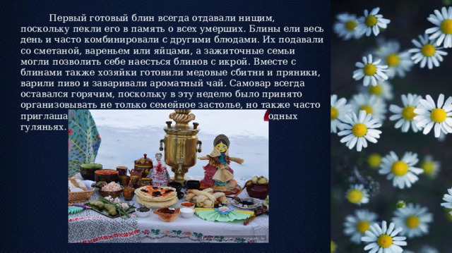  Первый готовый блин всегда отдавали нищим, поскольку пекли его в память о всех умерших. Блины ели весь день и часто комбинировали с другими блюдами. Их подавали со сметаной, вареньем или яйцами, а зажиточные семьи могли позволить себе наесться блинов с икрой. Вместе с блинами также хозяйки готовили медовые сбитни и пряники, варили пиво и заваривали ароматный чай. Самовар всегда оставался горячим, поскольку в эту неделю было принято организовывать не только семейное застолье, но также часто приглашать к себе гостей и участвовать в общенародных гуляньях. 