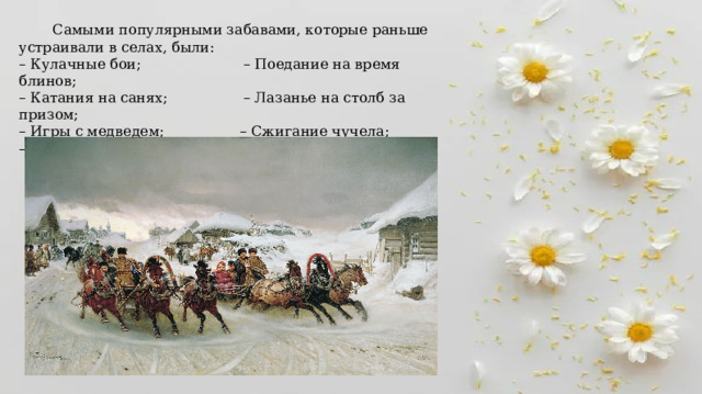   Самыми популярными забавами, которые раньше устраивали в селах, были: – Кулачные бои; – Поедание на время блинов; – Катания на санях; – Лазанье на столб за призом; – Игры с медведем; – Сжигание чучела; – Купание в прорубях. 