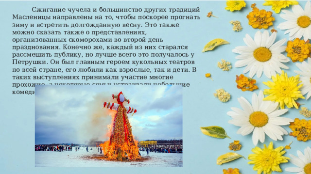  Сжигание чучела и большинство других традиций Масленицы направлены на то, чтобы поскорее прогнать зиму и встретить долгожданную весну. Это также можно сказать также о представлениях, организованных скоморохами во второй день празднования. Конечно же, каждый из них старался рассмешить публику, но лучше всего это получалось у Петрушки. Он был главным героем кукольных театров по всей стране, его любили как взрослые, так и дети. В таких выступлениях принимали участие многие прохожие, а некоторые семьи устраивали небольшие комедийные концерты у себя дома. 