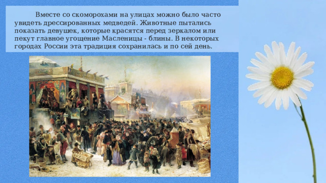  Вместе со скоморохами на улицах можно было часто увидеть дрессированных медведей. Животные пытались показать девушек, которые красятся перед зеркалом или пекут главное угощение Масленицы - блины. В некоторых городах России эта традиция сохранилась и по сей день. 