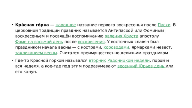 Кра́сная го́рка  —  народное  название первого воскресенья после  Пасхи . В церковной традиции праздник называется Антипасхой или Фоминым воскресеньем и посвящён воспоминанию  явления Христа  апостолу  Фоме на восьмой день  после  воскресения . У восточных славян был праздником начала весны — с кострами,  хороводами , ярмарками невест,  закликанием весны . Считался преимущественно девичьим праздником Где-то Красной горкой назывался  вторник   Радоницкой недели , порой и вся неделя, а кое-где под этим подразумевают  весенний Юрьев день  или его канун. 