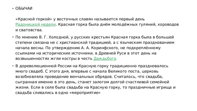 ОБЫЧАИ   «Красной горкой» у восточных славян называется первый день  Радоницкой недели . Красная горка была днём молодёжных гуляний, хороводов и сватовства. По мнению В. Г. Холодной, у русских крестьян Красная горка была в большей степени связана не с христианской традицией, а с языческим празднованием начала весны. По утверждению А. А. Коринфского, не подкреплённому ссылками на исторические источники, в Древней Руси в этот день на возвышенностях жгли костры в честь  Даждьбога В дореволюционной России на Красную горку традиционно праздновалось много свадеб. С этого дня, впервые с начала Великого поста, церковь возобновляла проведение венчальных обрядов. Считалось, что свадьба, сыгранная именно в это день, станет залогом долгой счастливой семейной жизни. Если в селе была свадьба на Красную горку, то праздничные игрища и свадьба сливались в одно «мероприятие» 