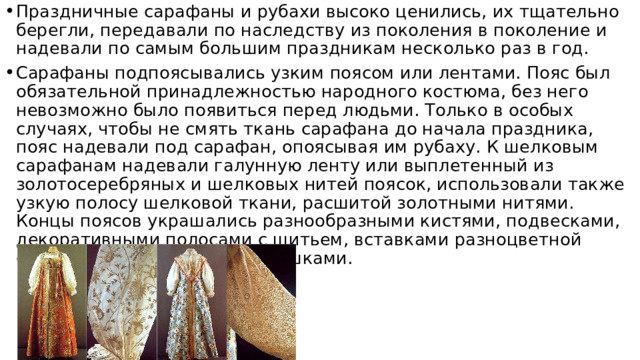 Праздничные сарафаны и рубахи высоко ценились, их тщательно берегли, передавали по наследству из поколения в поколение и надевали по самым большим праздникам несколько раз в год. Сарафаны подпоясывались узким поясом или лентами. Пояс был обязательной принадлежностью народного костюма, без него невозможно было появиться перед людьми. Только в особых случаях, чтобы не смять ткань сарафана до начала праздника, пояс надевали под сарафан, опоясывая им рубаху. К шелковым сарафанам надевали галунную ленту или выплетенный из золотосеребряных и шелковых нитей поясок, использовали также узкую полосу шелковой ткани, расшитой золотными нитями. Концы поясов украшались разнообразными кистями, подвесками, декоративными полосами с шитьем, вставками разноцветной фольги, перламутровыми плашками.   