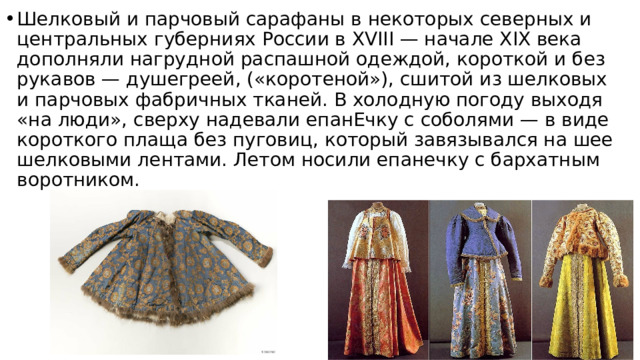 Шелковый и парчовый сарафаны в некоторых северных и центральных губерниях России в XVIII — начале XIX века дополняли нагрудной распашной одеждой, короткой и без рукавов — душегреей, («коротеной»), сшитой из шелковых и парчовых фабричных тканей. В холодную погоду выходя «на люди», сверху надевали епанЕчку с соболями — в виде короткого плаща без пуговиц, который завязывался на шее шелковыми лентами. Летом носили епанечку с бархатным воротником. 