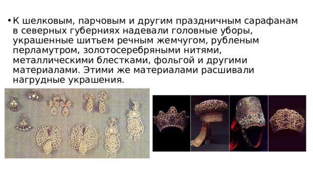 К шелковым, парчовым и другим праздничным сарафанам в северных губерниях надевали головные уборы, украшенные шитьем речным жемчугом, рубленым перламутром, золотосеребряными нитями, металлическими блестками, фольгой и другими материалами. Этими же материалами расшивали нагрудные украшения. 