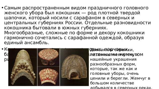 Самым распространенным видом праздничного головного женского убора был кокошник — род плотной твердой шапочки, который носили с сарафаном в северных и центральных губерниях России. Отдельные разновидности кокошника бытовали в южных губерниях.  Многообразные, сложные по форме и декору кокошники гармонично сочетались с сарафанной одеждой, образуя единый ансамбль. Кокошники шили из дорогих шелковых, парчовых, бархатных тканей, дополняли выплетенными жемчугом рисунками. Дополняли сережки, низанные жемчугом, и нашейные украшения разнообразных форм, которые, так же как и головные уборы, очень ценили и берегли. Жемчуг в большом количестве добывался в северных реках. Его продавали на ярмарках, как и золотосеребряные нити. 