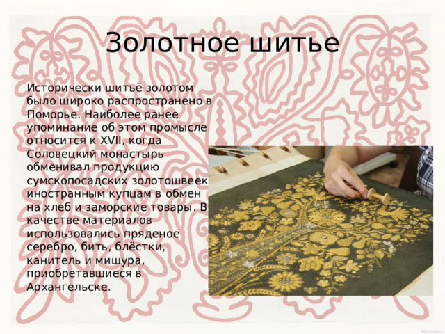 Золотное шитье Исторически шитьё золотом было широко распространено в Поморье. Наиболее ранее упоминание об этом промысле относится к XVII, когда Соловецкий монастырь обменивал продукцию сумскопосадских золотошвеек иностранным купцам в обмен на хлеб и заморские товары. В качестве материалов использовались пряденое серебро, бить, блёстки, канитель и мишура, приобретавшиеся в Архангельске. 