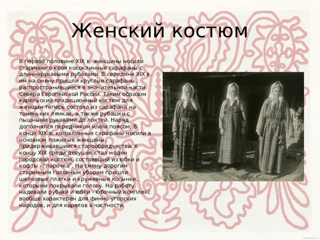 Женский костюм В первой половине XIX в. женщины носили старинного кроя косоклинные сарафаны с длиннорукавыми рубахами. В середине XIX в. им на смену пришли круглые сарафаны, распространившиеся в значительной части Севера Европейской России. Таким образом карельский традиционный костюм для женщин теперь состоял из сарафана на тоненьких лямках, а также рубашки с пышными рукавами до локтей. Наряд дополнялся передником и/или поясом. В конце XIX в. косоклинные сарафаны носили в основном пожилые женщины, придерживавшиеся старообрядчества. К концу XIX среди девушек стал моден городской костюм, состоявший из юбки и кофты - 