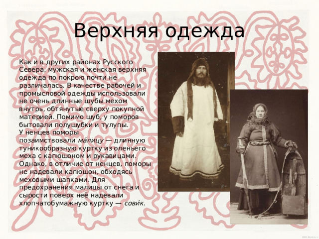 Верхняя одежда Как и в других районах Русского Севера, мужская и женская верхняя одежда по покрою почти не различалась. В качестве рабочей и промысловой одежды использовали не очень длинные шубы мехом внутрь, обтянутые сверху покупной материей. Помимо шуб, у поморов бытовали полушубки и тулупы.  У ненцев поморы позаимствовали  ма́лицу  — длинную туникообразную куртку из оленьего меха с капюшоном и рукавицами. Однако, в отличие от ненцев, поморы не надевали капюшон, обходясь меховыми шапками. Для предохранения малицы от снега и сырости поверх неё надевали хлопчатобумажную куртку —  сови́к . 