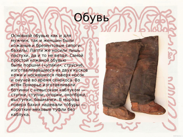Обувь Основной обувью как и для мужчин, так и женщин были кожаные и брезентовые сапоги-бахи́лы. Лапти же носили лишь пастухи, да и то не везде. Самой простой кожаной обувью были поршни ( «упа́ки» , стру́сни ), изготавливавшиеся из двух кусков кожи и носившиеся поверх носок и онучей во время сенокоса. Во всём Поморье изготавливали ботинки с невысоким каблуком — ступки, ступни, опорки, окопбрки, выступки, башмачки. В морозы поверх бахил надевали то́буры — короткие меховые туфли без каблука. 