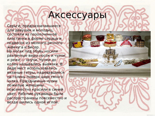 Аксессуары Серьги, предназначавшиеся для девушек и молодиц, состояли из позолоченной пластинки в форме сердца и подвесок из мелкого речного жемчуга и бисер.  На ногах под обувь носили различные виды носок и чулок, и реже — онучи. Чулки до колен назывались вы́вязки. В ряде мест использовались вязаные гетры, надевавшиеся на голень поверх шерстяного чулка. Праздничные чулки пожилые женщины повсеместно красили в синий цвет. Рабочие рукавицы были распространены повсеместно и везде шились одной иглой. 