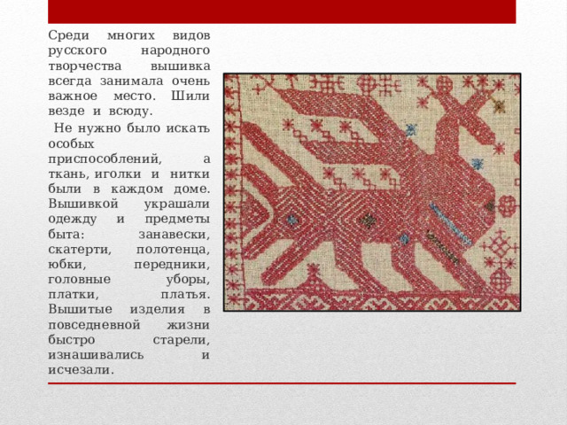 Среди многих видов русского народного творчества вышивка всегда занимала очень важное место. Шили везде и всюду.  Не нужно было искать особых приспособлений, а ткань, иголки и нитки были в каждом доме. Вышивкой украшали одежду и предметы быта: занавески, скатерти, полотенца, юбки, передники, головные уборы, платки, платья. Вышитые изделия в повседневной жизни быстро старели, изнашивались и исчезали. 