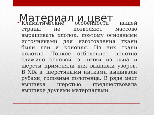 Материал и цвет   Климатические особенности нашей страны не позволяют массово выращивать хлопок, поэтому основными источниками для изготовления ткани были лен и конопля. Из них ткали полотно. Тонкое отбеленное полотно служило основой, а нитки из льна и шерсти применяли для вышивки узоров. В XIX в. шерстяными нитками вышивали рубахи, головные полотенца. В ряде мест вышивка шерстью предшествовала вышивке другими материалами. 