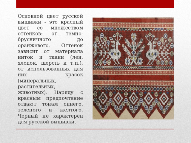 Основной цвет русской вышивки - это красный цвет со множеством оттенков: от темно-брусничного до оранжевого. Оттенок зависит от материала ниток и ткани (лен, хлопок, шерсть и т.п.), от использованных для них красок (минеральных, растительных, животных). Наряду с красным предпочтение отдают тонам синего, зеленого и желтого. Черный не характерен для русской вышивки. 