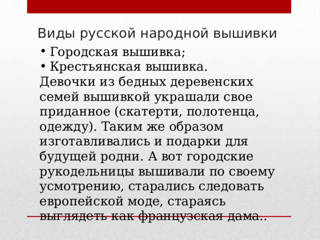 Виды русской народной вышивки Городская вышивка; Крестьянская вышивка. Девочки из бедных деревенских семей вышивкой украшали свое приданное (скатерти, полотенца, одежду). Таким же образом изготавливались и подарки для будущей родни. А вот городские рукодельницы вышивали по своему усмотрению, старались следовать европейской моде, стараясь выглядеть как французская дама.. 
