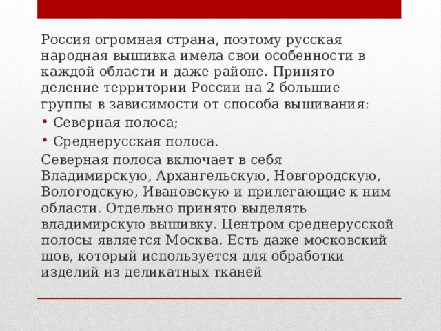 Россия огромная страна, поэтому русская народная вышивка имела свои особенности в каждой области и даже районе. Принято деление территории России на 2 большие группы в зависимости от способа вышивания: Северная полоса; Среднерусская полоса. Северная полоса включает в себя Владимирскую, Архангельскую, Новгородскую, Вологодскую, Ивановскую и прилегающие к ним области. Отдельно принято выделять владимирскую вышивку. Центром среднерусской полосы является Москва. Есть даже московский шов, который используется для обработки изделий из деликатных тканей 