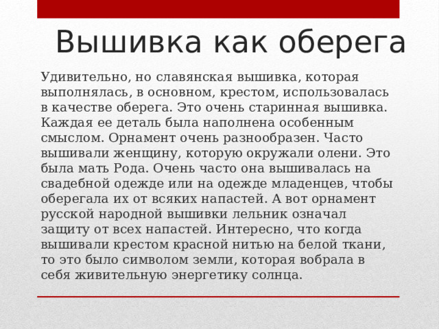 Вышивка как оберега Удивительно, но славянская вышивка, которая выполнялась, в основном, крестом, использовалась в качестве оберега. Это очень старинная вышивка. Каждая ее деталь была наполнена особенным смыслом. Орнамент очень разнообразен. Часто вышивали женщину, которую окружали олени. Это была мать Рода. Очень часто она вышивалась на свадебной одежде или на одежде младенцев, чтобы оберегала их от всяких напастей. А вот орнамент русской народной вышивки лельник означал защиту от всех напастей. Интересно, что когда вышивали крестом красной нитью на белой ткани, то это было символом земли, которая вобрала в себя живительную энергетику солнца. 