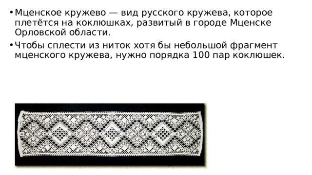 Мценское кружево — вид русского кружева, которое плетётся на коклюшках, развитый в городе Мценске Орловской области. Чтобы сплести из ниток хотя бы небольшой фрагмент мценского кружева, нужно порядка 100 пар коклюшек.  
