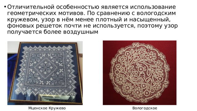 Отличительной особенностью является использование геометрических мотивов. По сравнению с вологодским кружевом, узор в нём менее плотный и насыщенный, фоновых решеток почти не используется, поэтому узор получается более воздушным Вологодское кружево Мценское Кружево 