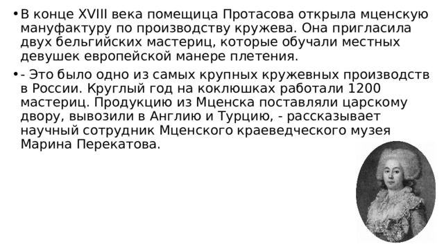 В конце XVIII века помещица Протасова открыла мценскую мануфактуру по производству кружева. Она пригласила двух бельгийских мастериц, которые обучали местных девушек европейской манере плетения. - Это было одно из самых крупных кружевных производств в России. Круг­лый год на коклюшках работали 1200 мастериц. Продукцию из Мценска поставляли царскому двору, вывозили в Англию и Турцию, - рассказывает научный сотрудник Мценского краеведческого музея Марина Перекатова. 