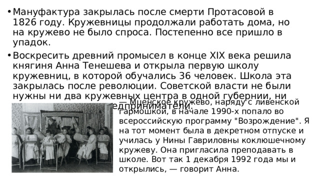 Мануфактура закрылась после смерти Протасовой в 1826 году. Кружевницы продолжали работать дома, но на кружево не было спроса. Постепенно все пришло в упадок. Воскресить древний промысел в конце XIX века решила княгиня Анна Тенешева и открыла первую школу кружевниц, в которой обучались 36 человек. Школа эта закрылась после революции. Советской власти не были нужны ни два кружевных центра в одной губернии, ни индивидуальные предприниматели. — Мценское кружево, наряду с ливенской гармошкой, в начале 1990-х попало во всероссийскую программу 