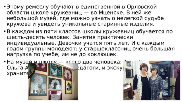 Этому ремеслу обучают в единственной в Орловской области школе кружевниц — во Мценске. В ней же небольшой музей, где можно узнать о нелегкой судьбе кружева и увидеть уникальные старинные изделия. В каждом из пяти классов школы кружевниц обучается по шесть-десять человек. Занятия практически индивидуальные. Девочки учатся пять лет. И с каждым годом группы молодеют: у старшеклассниц очень большая нагрузка по учебе, им не до коклюшек. На музей и школу — всего два человека: Анна Шалыгина и Ольга Архипова. Они и педагоги, и экскурсоводы, и хранители. 