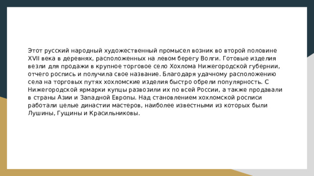 Этот русский народный художественный промысел возник во второй половине XVII века в деревнях, расположенных на левом берегу Волги. Готовые изделия везли для продажи в крупное торговое село Хохлома Нижегородской губернии, отчего роспись и получила свое название. Благодаря удачному расположению села на торговых путях хохломские изделия быстро обрели популярность. С Нижегородской ярмарки купцы развозили их по всей России, а также продавали в страны Азии и Западной Европы. Над становлением хохломской росписи работали целые династии мастеров, наиболее известными из которых были Лушины, Гущины и Красильниковы. 