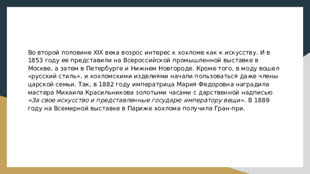 Во второй половине XIX века возрос интерес к хохломе как к искусству. И в 1853 году ее представили на Всероссийской промышленной выставке в Москве, а затем в Петербурге и Нижнем Новгороде. Кроме того, в моду вошел «русский стиль», и хохломскими изделиями начали пользоваться даже члены царской семьи. Так, в 1882 году императрица Мария Федоровна наградила мастера Михаила Красильникова золотыми часами с дарственной надписью «За свое искусство и представленные государю императору вещи» . В 1889 году на Всемирной выставке в Париже хохлома получила Гран-при. 