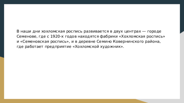 В наши дни хохломская роспись развивается в двух центрах — городе Семенове, где с 1920-х годов находятся фабрики «Хохломская роспись» и «Семеновская роспись», и в деревне Семино Ковернинского района, где работает предприятие «Хохломской художник». 
