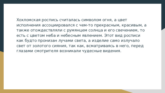 Хохломская роспись считалась символом огня, а цвет исполнения ассоциировался с чем-то прекрасным, красивым, а также отождествляли с румянцем солнца и его свечением, то есть с цветом неба и небесным явлением. Этот вид росписи как будто пронизан лучами света, а изделие само излучало свет от золотого сияния, так как, всматриваясь в него, перед глазами смотрителя возникали чудесные видения. 
