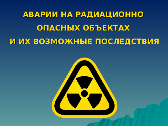 АВАРИИ НА РАДИАЦИОННО  ОПАСНЫХ ОБЪЕКТАХ  И ИХ ВОЗМОЖНЫЕ ПОСЛЕДСТВИЯ 