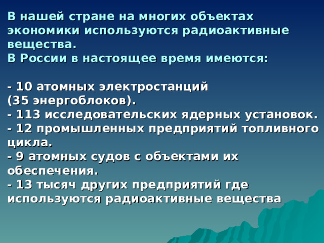 В нашей стране на многих объектах экономики используются радиоактивные вещества. В России в настоящее время имеются:  - 10 атомных электростанций (35 энергоблоков). - 113 исследовательских ядерных установок. - 12 промышленных предприятий топливного цикла. - 9 атомных судов с объектами их обеспечения. - 13 тысяч других предприятий где используются радиоактивные вещества  